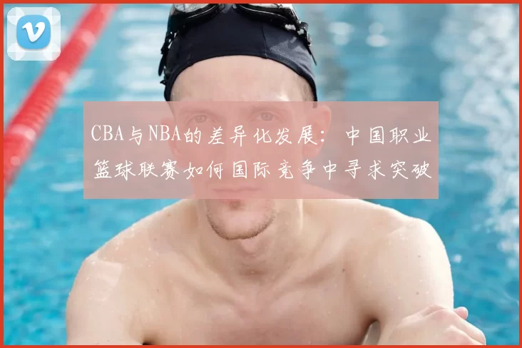 CBA与NBA的差异化发展：中国职业篮球联赛如何国际竞争中寻求突破