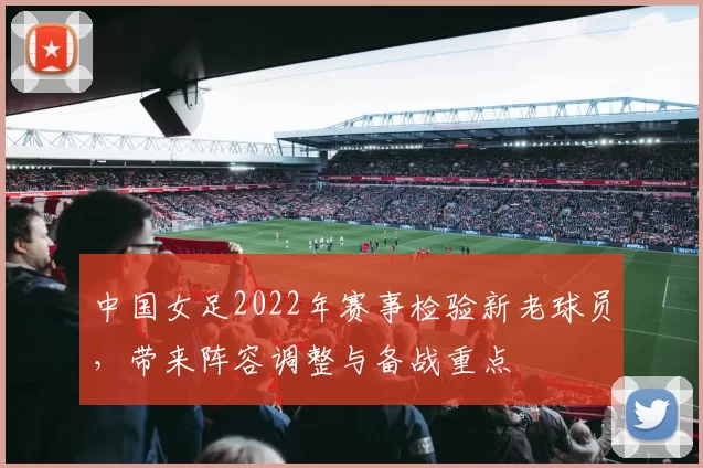 中国女足2022年赛事检验新老球员,带来阵容调整与备战重点
