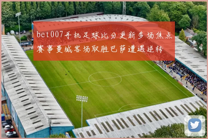 bet007手机足球比分更新多场焦点赛事曼城客场取胜巴萨遭遇逆转
