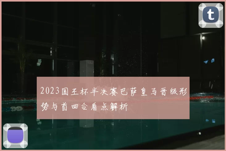 2023国王杯半决赛巴萨皇马晋级形势与首回合看点解析