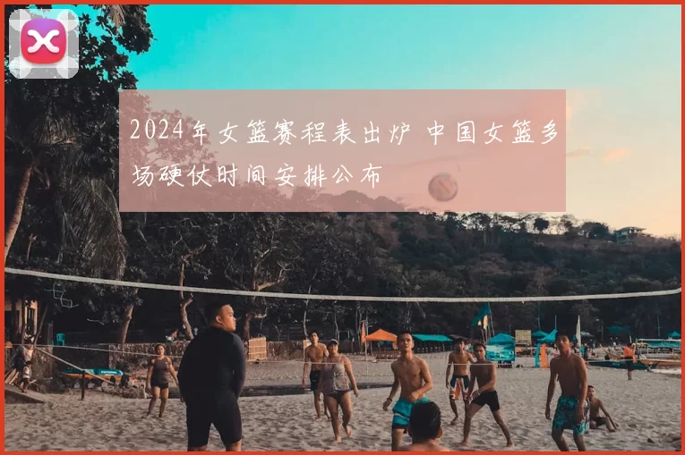 2024年女篮赛程表出炉 中国女篮多场硬仗时间安排公布