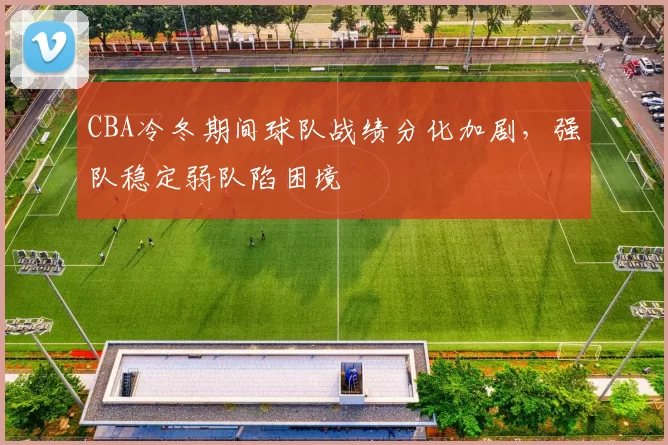 CBA冷冬期间球队战绩分化加剧，强队稳定弱队陷困境