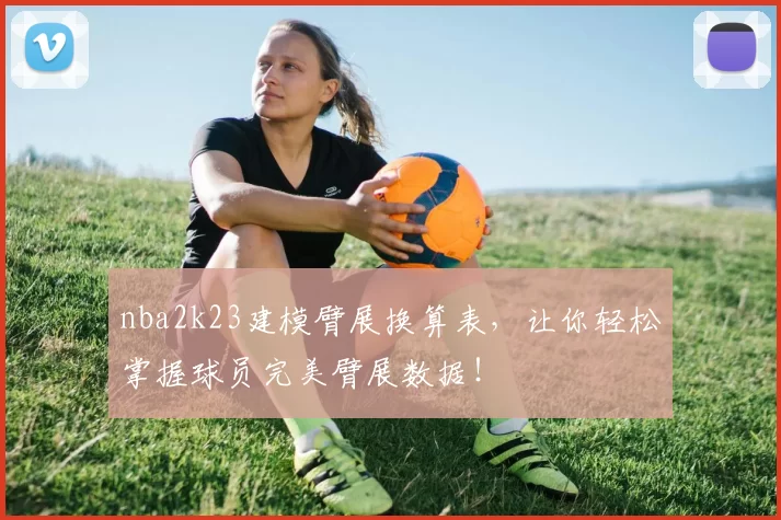 nba2k23建模臂展换算表，让你轻松掌握球员完美臂展数据！