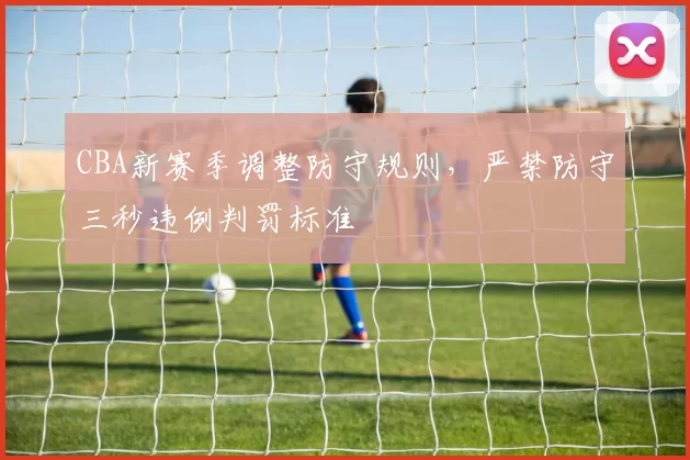 CBA新赛季调整防守规则，严禁防守三秒违例判罚标准