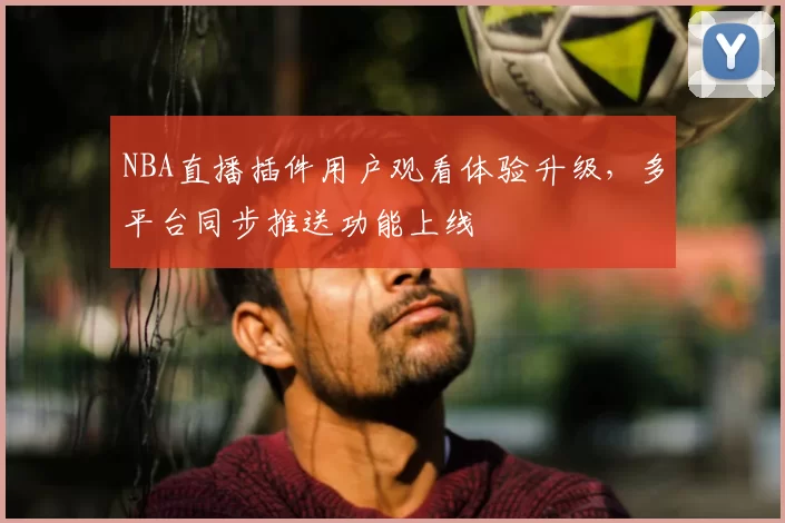 NBA直播插件用户观看体验升级,多平台同步推送功能上线