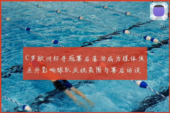 C罗欧洲杯夺冠赛后落泪成为媒体焦点并影响球队庆祝氛围与赛后访谈