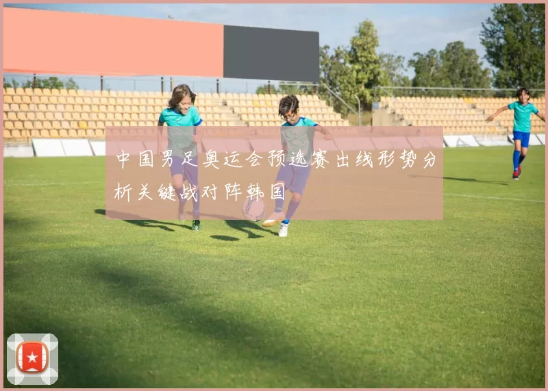 中国男足奥运会预选赛出线形势分析关键战对阵韩国