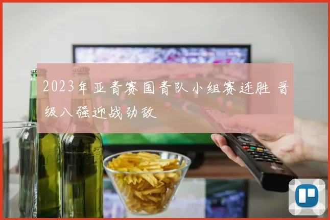 2023年亚青赛国青队小组赛连胜 晋级八强迎战劲敌
