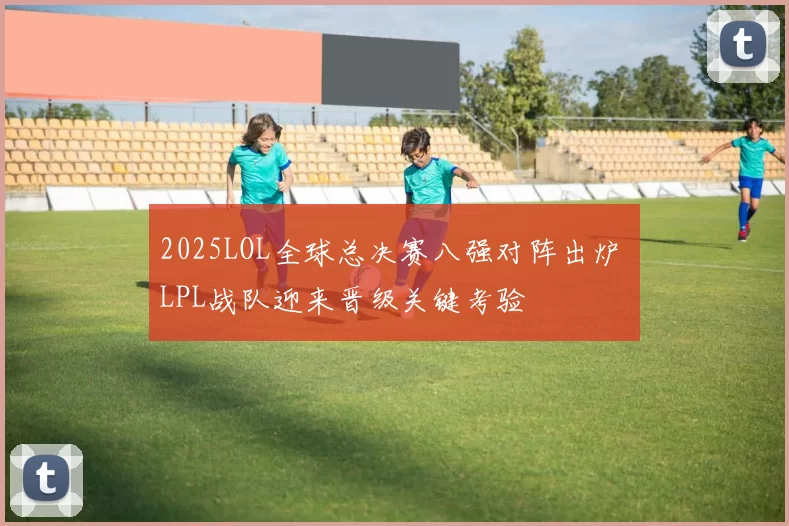 2025LOL全球总决赛八强对阵出炉 LPL战队迎来晋级关键考验