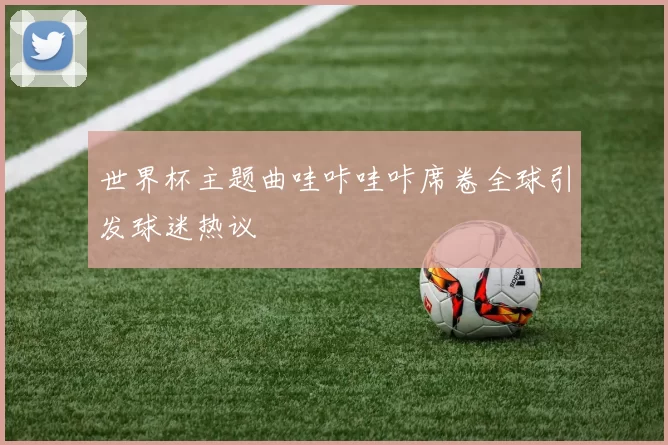 世界杯主题曲哇咔哇咔席卷全球引发球迷热议