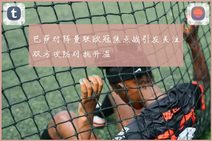 巴萨对阵曼联欧冠焦点战引发关注双方攻防对抗升温