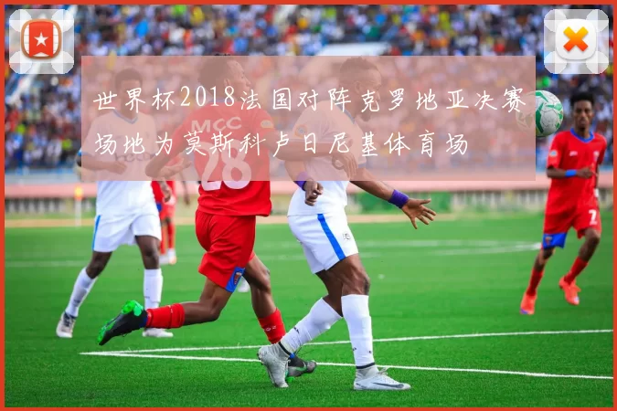 世界杯2018法国对阵克罗地亚决赛场地为莫斯科卢日尼基体育场