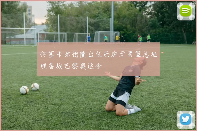 何塞卡尔德隆出任西班牙男篮总经理备战巴黎奥运会