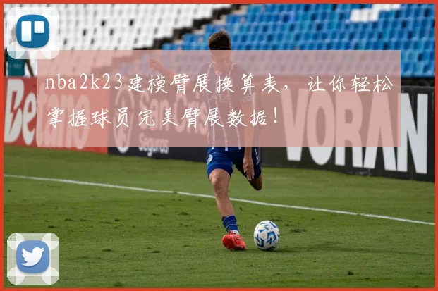 nba2k23建模臂展换算表，让你轻松掌握球员完美臂展数据！
