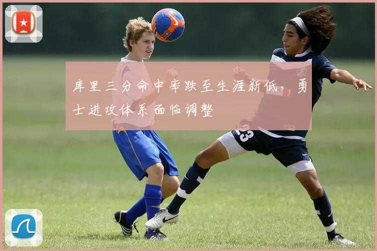 库里三分命中率跌至生涯新低,勇士进攻体系面临调整