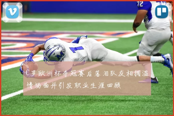 C罗欧洲杯夺冠赛后落泪队友相拥温情场面并引发职业生涯回顾