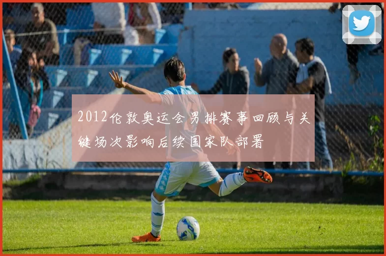 2012伦敦奥运会男排赛事回顾与关键场次影响后续国家队部署