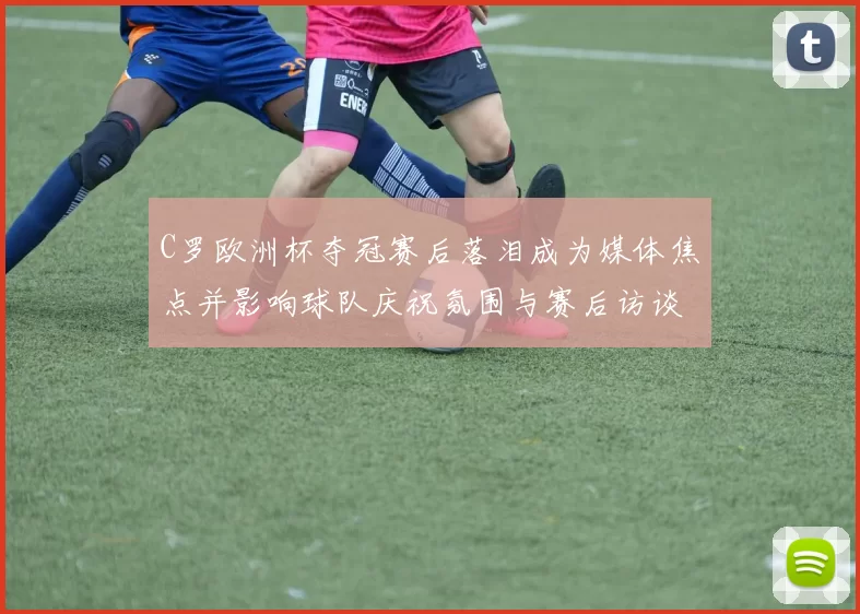 C罗欧洲杯夺冠赛后落泪成为媒体焦点并影响球队庆祝氛围与赛后访谈