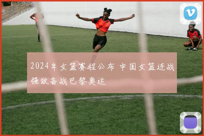 2024年女篮赛程公布 中国女篮连战强敌备战巴黎奥运