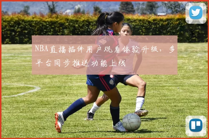 NBA直播插件用户观看体验升级,多平台同步推送功能上线