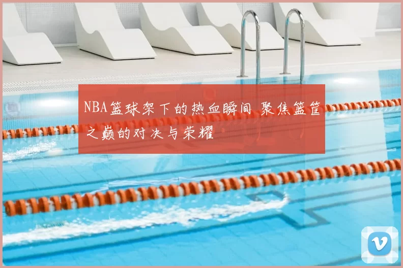 NBA篮球架下的热血瞬间 聚焦篮筐之巅的对决与荣耀