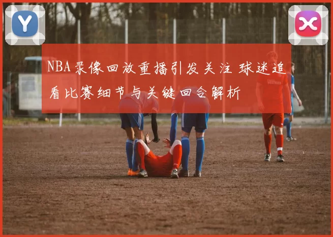 NBA录像回放重播引发关注 球迷追看比赛细节与关键回合解析