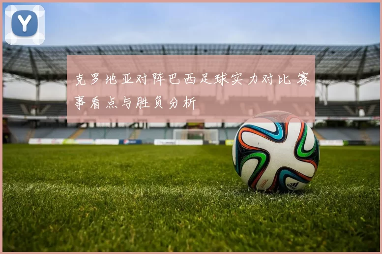 克罗地亚对阵巴西足球实力对比 赛事看点与胜负分析