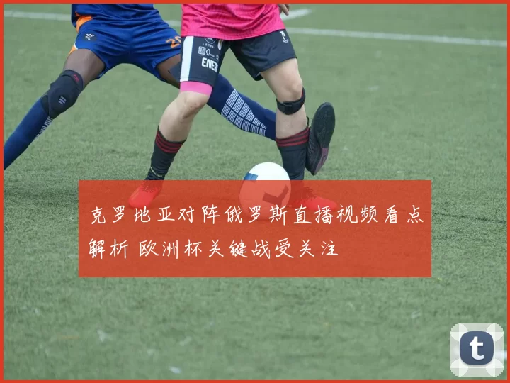 克罗地亚对阵俄罗斯直播视频看点解析 欧洲杯关键战受关注