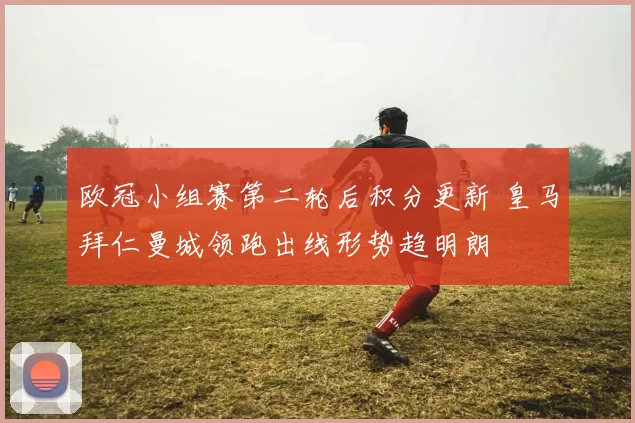 欧冠小组赛第二轮后积分更新 皇马拜仁曼城领跑出线形势趋明朗