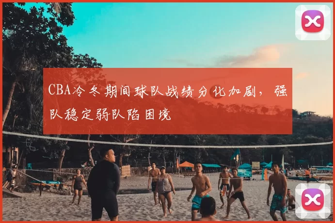 CBA冷冬期间球队战绩分化加剧,强队稳定弱队陷困境