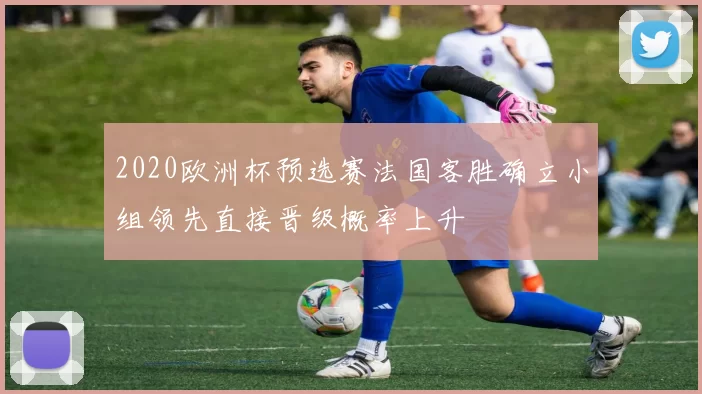 2020欧洲杯预选赛法国客胜确立小组领先直接晋级概率上升