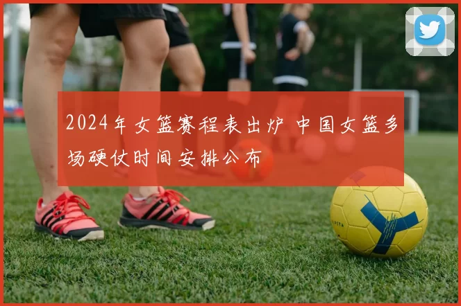2024年女篮赛程表出炉 中国女篮多场硬仗时间安排公布