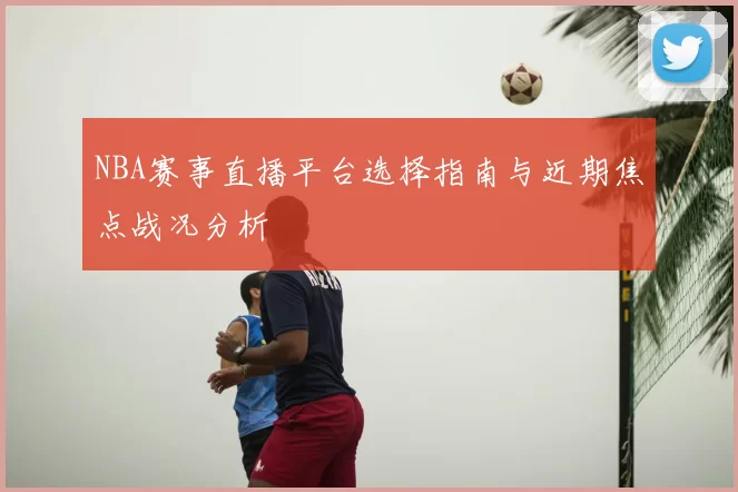 NBA赛事直播平台选择指南与近期焦点战况分析