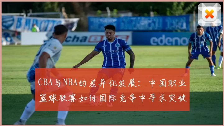 CBA与NBA的差异化发展：中国职业篮球联赛如何国际竞争中寻求突破