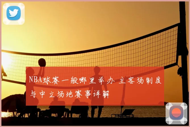 NBA球赛一般哪里举办 主客场制度与中立场地赛事详解
