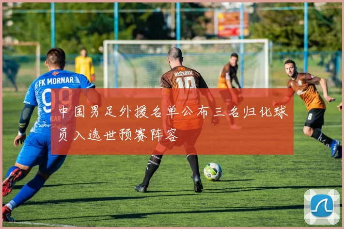 中国男足外援名单公布三名归化球员入选世预赛阵容