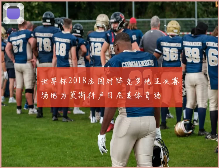 世界杯2018法国对阵克罗地亚决赛场地为莫斯科卢日尼基体育场