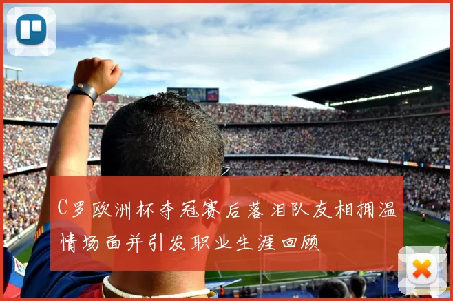 C罗欧洲杯夺冠赛后落泪队友相拥温情场面并引发职业生涯回顾