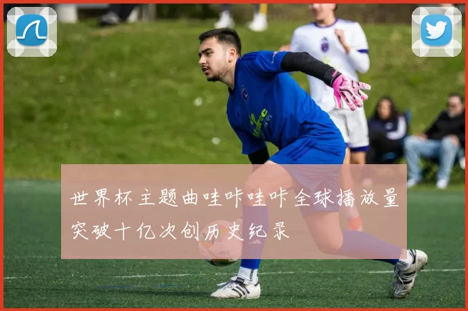 世界杯主题曲哇咔哇咔全球播放量突破十亿次创历史纪录