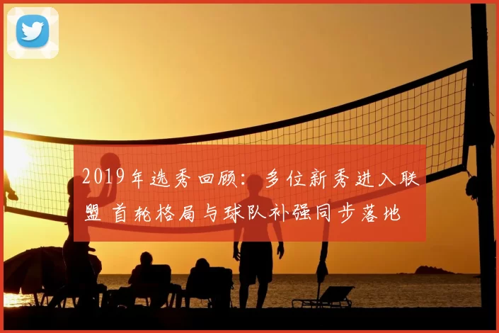 2019年选秀回顾：多位新秀进入联盟 首轮格局与球队补强同步落地