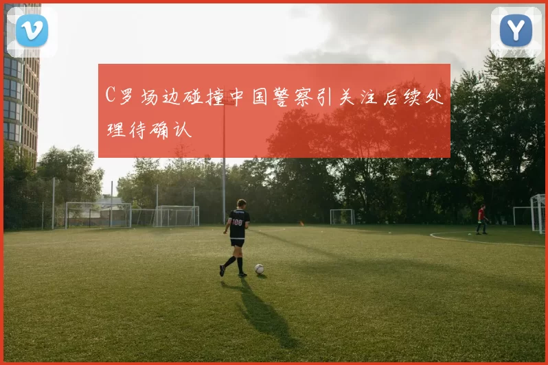 C罗场边碰撞中国警察引关注后续处理待确认