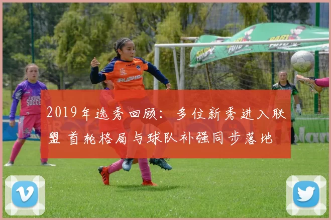 2019年选秀回顾：多位新秀进入联盟 首轮格局与球队补强同步落地