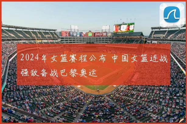 2024年女篮赛程公布 中国女篮连战强敌备战巴黎奥运