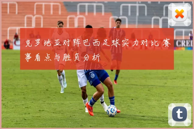 克罗地亚对阵巴西足球实力对比 赛事看点与胜负分析