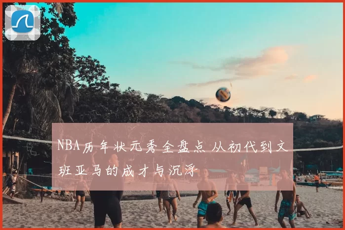 NBA历年状元秀全盘点 从初代到文班亚马的成才与沉浮