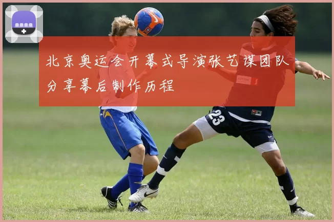 北京奥运会开幕式导演张艺谋团队分享幕后制作历程