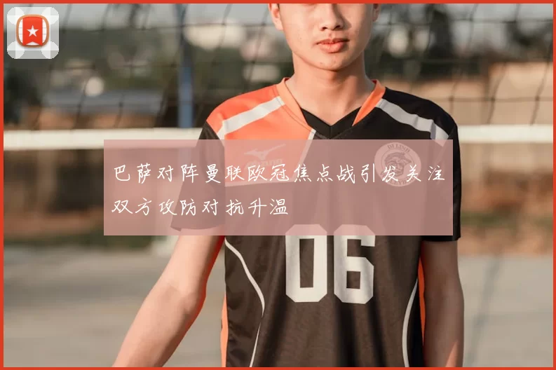 巴萨对阵曼联欧冠焦点战引发关注双方攻防对抗升温