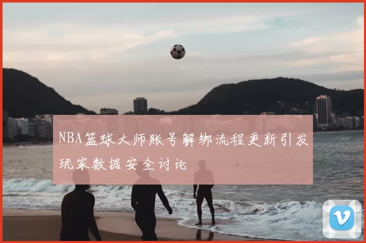 NBA篮球大师账号解绑流程更新引发玩家数据安全讨论