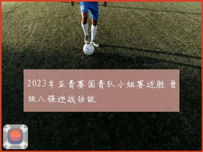 2023年亚青赛国青队小组赛连胜 晋级八强迎战劲敌