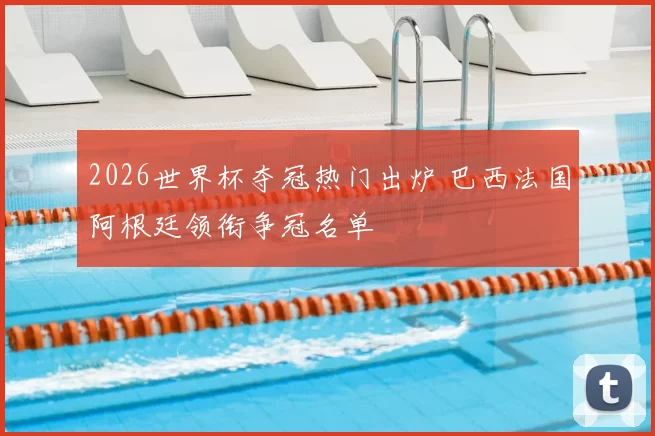 2026世界杯夺冠热门出炉 巴西法国阿根廷领衔争冠名单